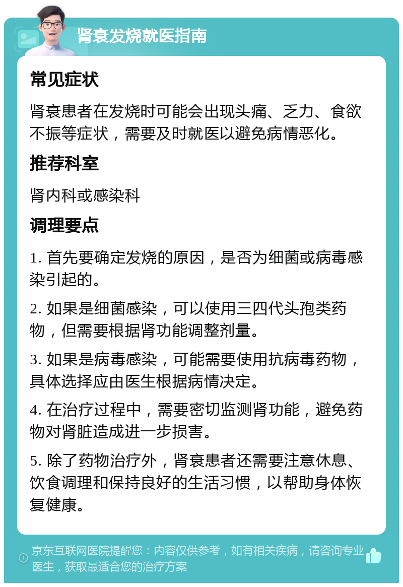 肾衰发烧就医指南 常见症状 肾衰患者在发烧时可能会出现头痛、乏力、食欲不振等症状，需要及时就医以避免病情恶化。 推荐科室 肾内科或感染科 调理要点 1. 首先要确定发烧的原因，是否为细菌或病毒感染引起的。 2. 如果是细菌感染，可以使用三四代头孢类药物，但需要根据肾功能调整剂量。 3. 如果是病毒感染，可能需要使用抗病毒药物，具体选择应由医生根据病情决定。 4. 在治疗过程中，需要密切监测肾功能，避免药物对肾脏造成进一步损害。 5. 除了药物治疗外，肾衰患者还需要注意休息、饮食调理和保持良好的生活习惯，以帮助身体恢复健康。