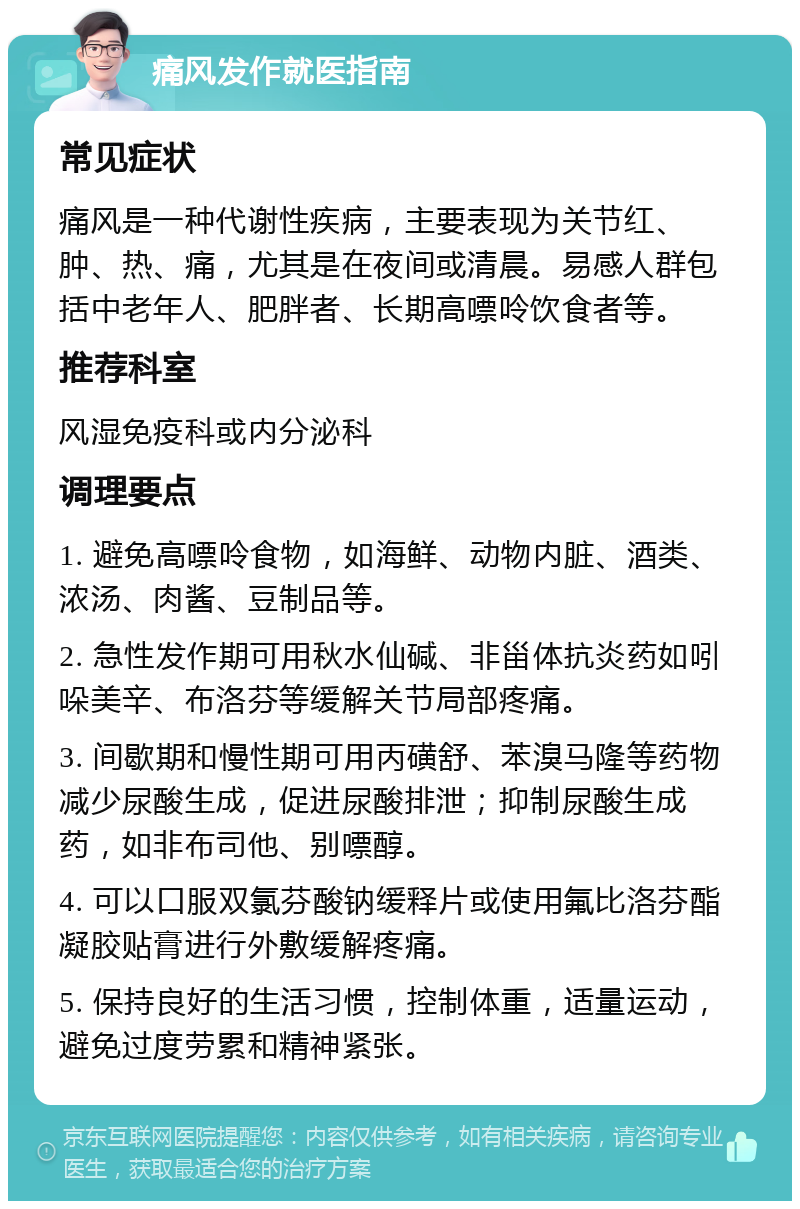 痛风发作就医指南 常见症状 痛风是一种代谢性疾病，主要表现为关节红、肿、热、痛，尤其是在夜间或清晨。易感人群包括中老年人、肥胖者、长期高嘌呤饮食者等。 推荐科室 风湿免疫科或内分泌科 调理要点 1. 避免高嘌呤食物，如海鲜、动物内脏、酒类、浓汤、肉酱、豆制品等。 2. 急性发作期可用秋水仙碱、非甾体抗炎药如吲哚美辛、布洛芬等缓解关节局部疼痛。 3. 间歇期和慢性期可用丙磺舒、苯溴马隆等药物减少尿酸生成，促进尿酸排泄；抑制尿酸生成药，如非布司他、别嘌醇。 4. 可以口服双氯芬酸钠缓释片或使用氟比洛芬酯凝胶贴膏进行外敷缓解疼痛。 5. 保持良好的生活习惯，控制体重，适量运动，避免过度劳累和精神紧张。