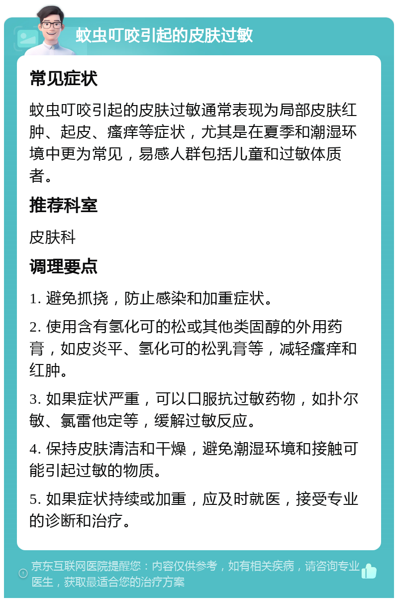 蚊虫叮咬引起的皮肤过敏 常见症状 蚊虫叮咬引起的皮肤过敏通常表现为局部皮肤红肿、起皮、瘙痒等症状，尤其是在夏季和潮湿环境中更为常见，易感人群包括儿童和过敏体质者。 推荐科室 皮肤科 调理要点 1. 避免抓挠，防止感染和加重症状。 2. 使用含有氢化可的松或其他类固醇的外用药膏，如皮炎平、氢化可的松乳膏等，减轻瘙痒和红肿。 3. 如果症状严重，可以口服抗过敏药物，如扑尔敏、氯雷他定等，缓解过敏反应。 4. 保持皮肤清洁和干燥，避免潮湿环境和接触可能引起过敏的物质。 5. 如果症状持续或加重，应及时就医，接受专业的诊断和治疗。