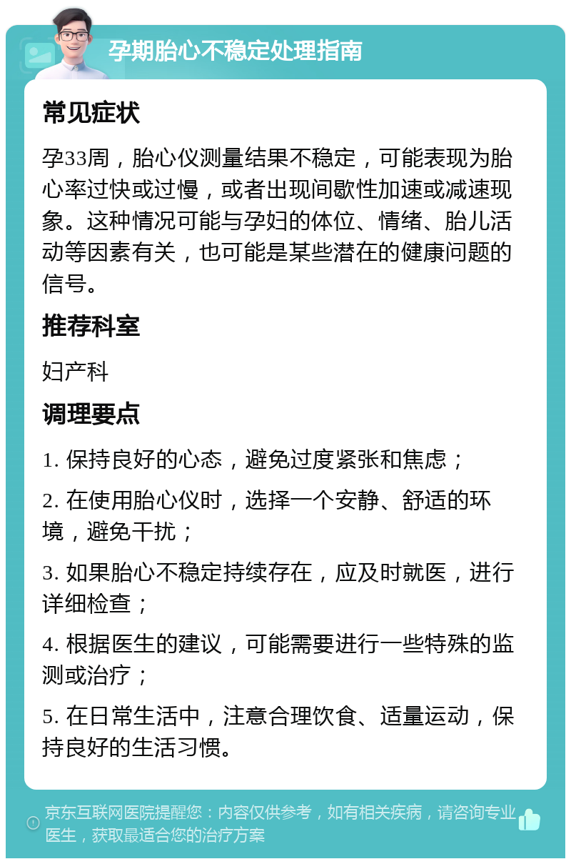 孕期胎心不稳定处理指南 常见症状 孕33周，胎心仪测量结果不稳定，可能表现为胎心率过快或过慢，或者出现间歇性加速或减速现象。这种情况可能与孕妇的体位、情绪、胎儿活动等因素有关，也可能是某些潜在的健康问题的信号。 推荐科室 妇产科 调理要点 1. 保持良好的心态，避免过度紧张和焦虑； 2. 在使用胎心仪时，选择一个安静、舒适的环境，避免干扰； 3. 如果胎心不稳定持续存在，应及时就医，进行详细检查； 4. 根据医生的建议，可能需要进行一些特殊的监测或治疗； 5. 在日常生活中，注意合理饮食、适量运动，保持良好的生活习惯。