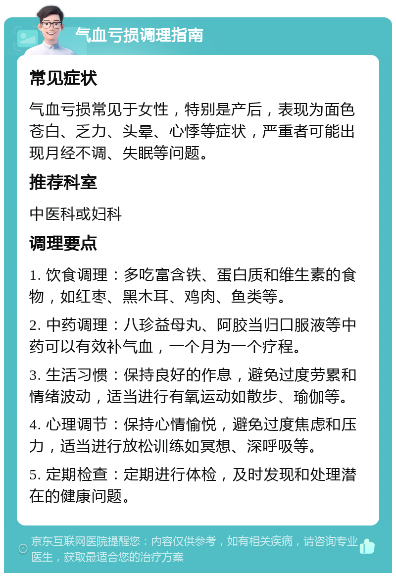 气血亏损调理指南 常见症状 气血亏损常见于女性，特别是产后，表现为面色苍白、乏力、头晕、心悸等症状，严重者可能出现月经不调、失眠等问题。 推荐科室 中医科或妇科 调理要点 1. 饮食调理：多吃富含铁、蛋白质和维生素的食物，如红枣、黑木耳、鸡肉、鱼类等。 2. 中药调理：八珍益母丸、阿胶当归口服液等中药可以有效补气血，一个月为一个疗程。 3. 生活习惯：保持良好的作息，避免过度劳累和情绪波动，适当进行有氧运动如散步、瑜伽等。 4. 心理调节：保持心情愉悦，避免过度焦虑和压力，适当进行放松训练如冥想、深呼吸等。 5. 定期检查：定期进行体检，及时发现和处理潜在的健康问题。