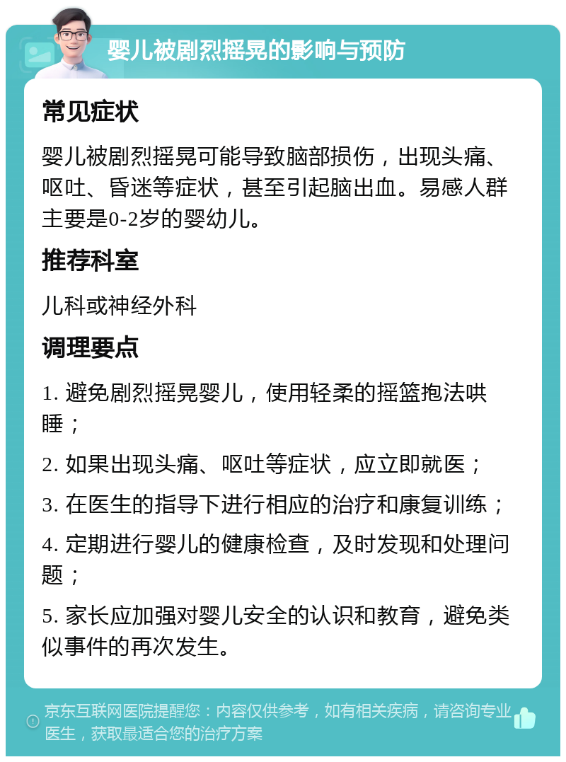 婴儿被剧烈摇晃的影响与预防 常见症状 婴儿被剧烈摇晃可能导致脑部损伤，出现头痛、呕吐、昏迷等症状，甚至引起脑出血。易感人群主要是0-2岁的婴幼儿。 推荐科室 儿科或神经外科 调理要点 1. 避免剧烈摇晃婴儿，使用轻柔的摇篮抱法哄睡； 2. 如果出现头痛、呕吐等症状，应立即就医； 3. 在医生的指导下进行相应的治疗和康复训练； 4. 定期进行婴儿的健康检查，及时发现和处理问题； 5. 家长应加强对婴儿安全的认识和教育，避免类似事件的再次发生。