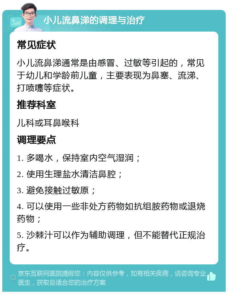 小儿流鼻涕的调理与治疗 常见症状 小儿流鼻涕通常是由感冒、过敏等引起的，常见于幼儿和学龄前儿童，主要表现为鼻塞、流涕、打喷嚏等症状。 推荐科室 儿科或耳鼻喉科 调理要点 1. 多喝水，保持室内空气湿润； 2. 使用生理盐水清洁鼻腔； 3. 避免接触过敏原； 4. 可以使用一些非处方药物如抗组胺药物或退烧药物； 5. 沙棘汁可以作为辅助调理，但不能替代正规治疗。