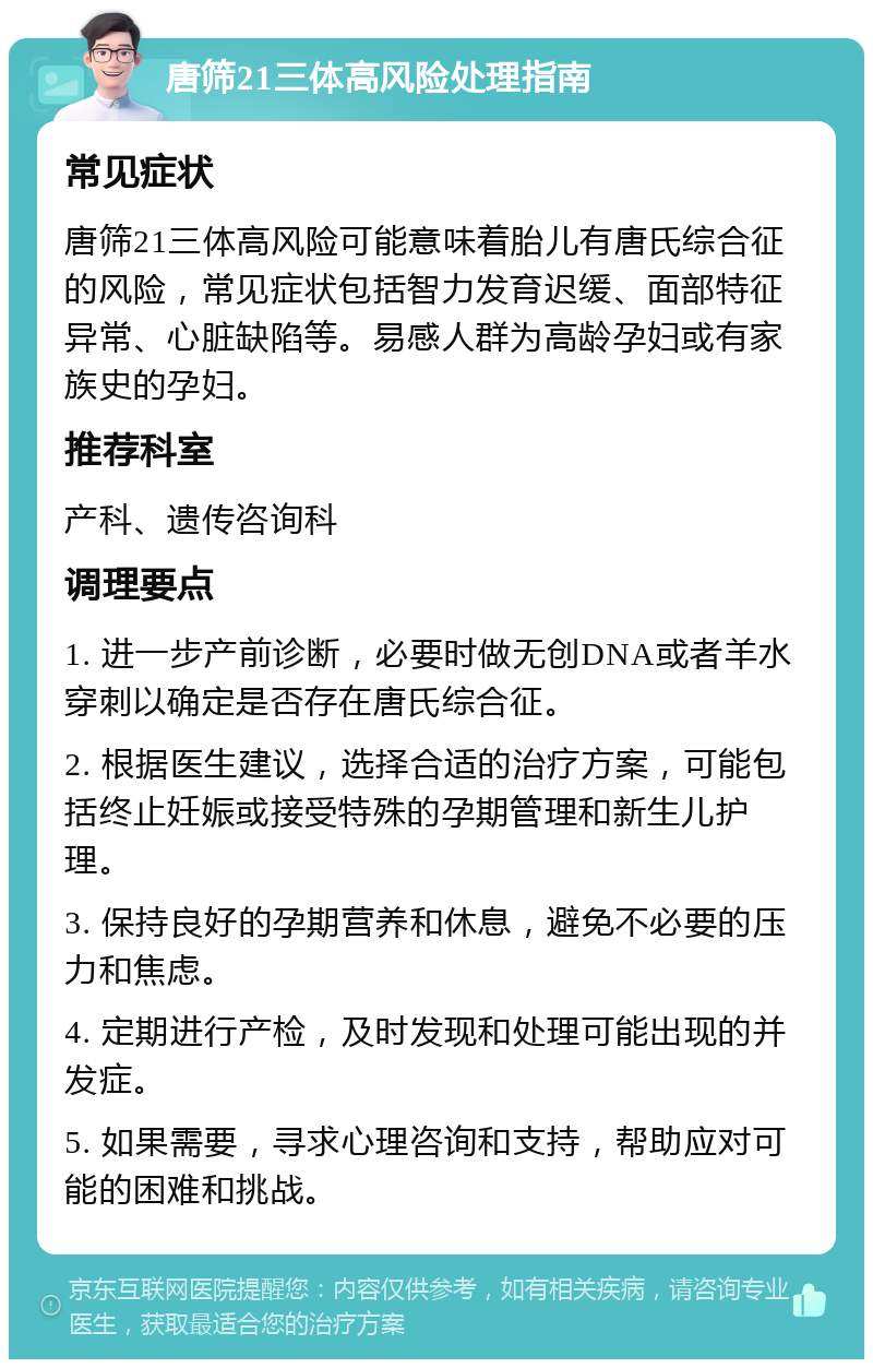 唐筛21三体高风险处理指南 常见症状 唐筛21三体高风险可能意味着胎儿有唐氏综合征的风险，常见症状包括智力发育迟缓、面部特征异常、心脏缺陷等。易感人群为高龄孕妇或有家族史的孕妇。 推荐科室 产科、遗传咨询科 调理要点 1. 进一步产前诊断，必要时做无创DNA或者羊水穿刺以确定是否存在唐氏综合征。 2. 根据医生建议，选择合适的治疗方案，可能包括终止妊娠或接受特殊的孕期管理和新生儿护理。 3. 保持良好的孕期营养和休息，避免不必要的压力和焦虑。 4. 定期进行产检，及时发现和处理可能出现的并发症。 5. 如果需要，寻求心理咨询和支持，帮助应对可能的困难和挑战。