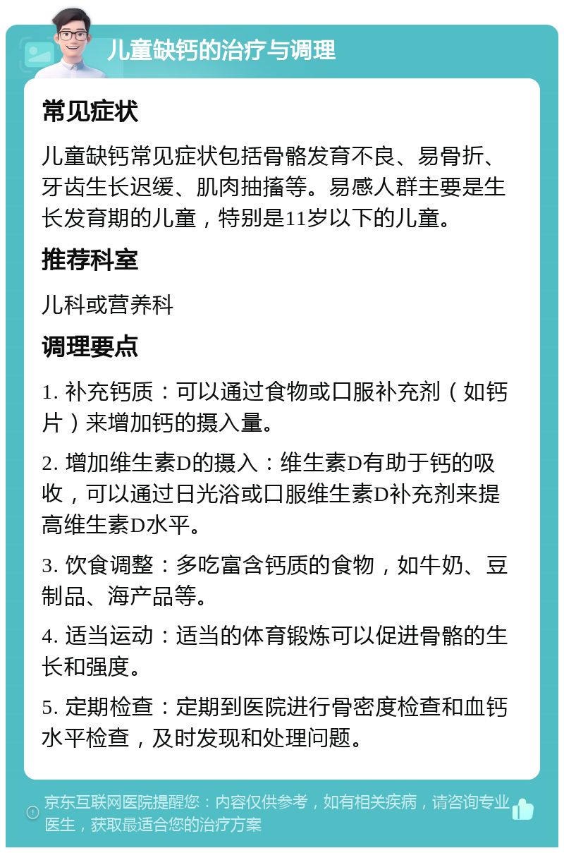 儿童缺钙的治疗与调理 常见症状 儿童缺钙常见症状包括骨骼发育不良、易骨折、牙齿生长迟缓、肌肉抽搐等。易感人群主要是生长发育期的儿童，特别是11岁以下的儿童。 推荐科室 儿科或营养科 调理要点 1. 补充钙质：可以通过食物或口服补充剂（如钙片）来增加钙的摄入量。 2. 增加维生素D的摄入：维生素D有助于钙的吸收，可以通过日光浴或口服维生素D补充剂来提高维生素D水平。 3. 饮食调整：多吃富含钙质的食物，如牛奶、豆制品、海产品等。 4. 适当运动：适当的体育锻炼可以促进骨骼的生长和强度。 5. 定期检查：定期到医院进行骨密度检查和血钙水平检查，及时发现和处理问题。