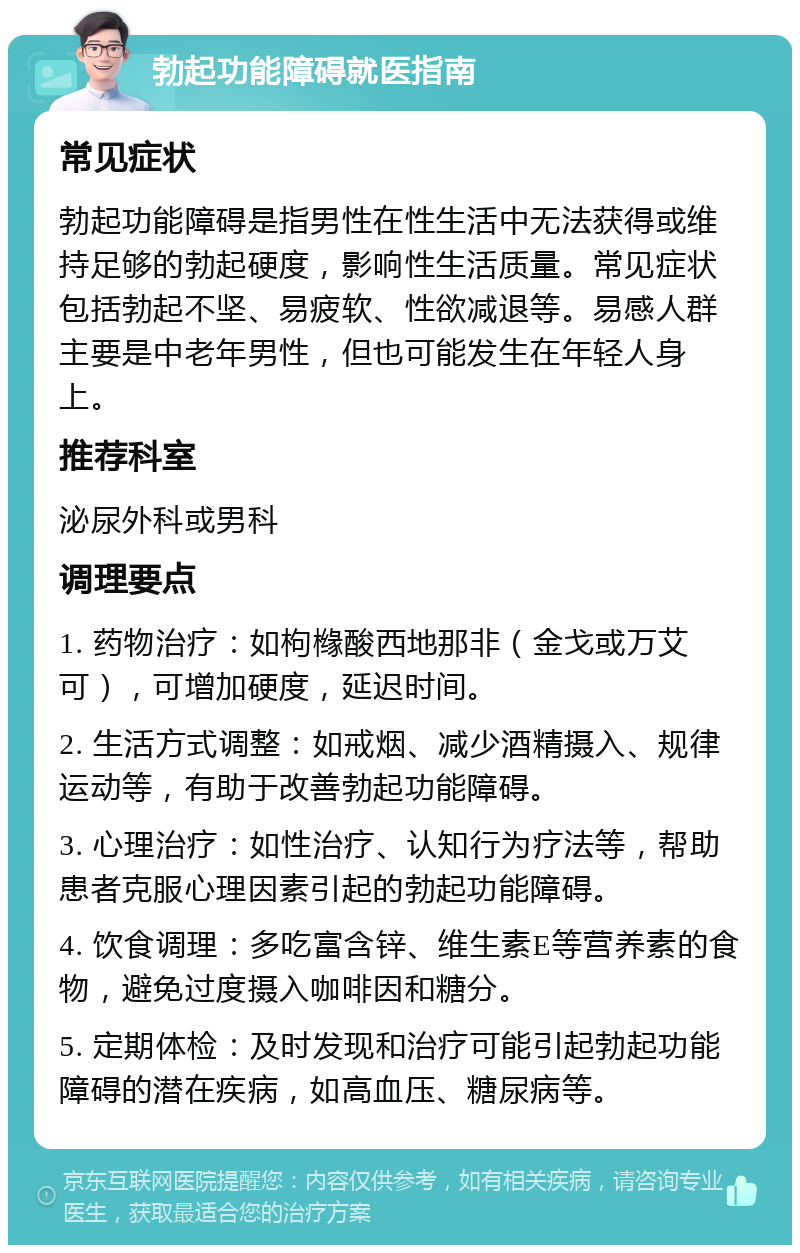 勃起功能障碍就医指南 常见症状 勃起功能障碍是指男性在性生活中无法获得或维持足够的勃起硬度，影响性生活质量。常见症状包括勃起不坚、易疲软、性欲减退等。易感人群主要是中老年男性，但也可能发生在年轻人身上。 推荐科室 泌尿外科或男科 调理要点 1. 药物治疗：如枸橼酸西地那非（金戈或万艾可），可增加硬度，延迟时间。 2. 生活方式调整：如戒烟、减少酒精摄入、规律运动等，有助于改善勃起功能障碍。 3. 心理治疗：如性治疗、认知行为疗法等，帮助患者克服心理因素引起的勃起功能障碍。 4. 饮食调理：多吃富含锌、维生素E等营养素的食物，避免过度摄入咖啡因和糖分。 5. 定期体检：及时发现和治疗可能引起勃起功能障碍的潜在疾病，如高血压、糖尿病等。