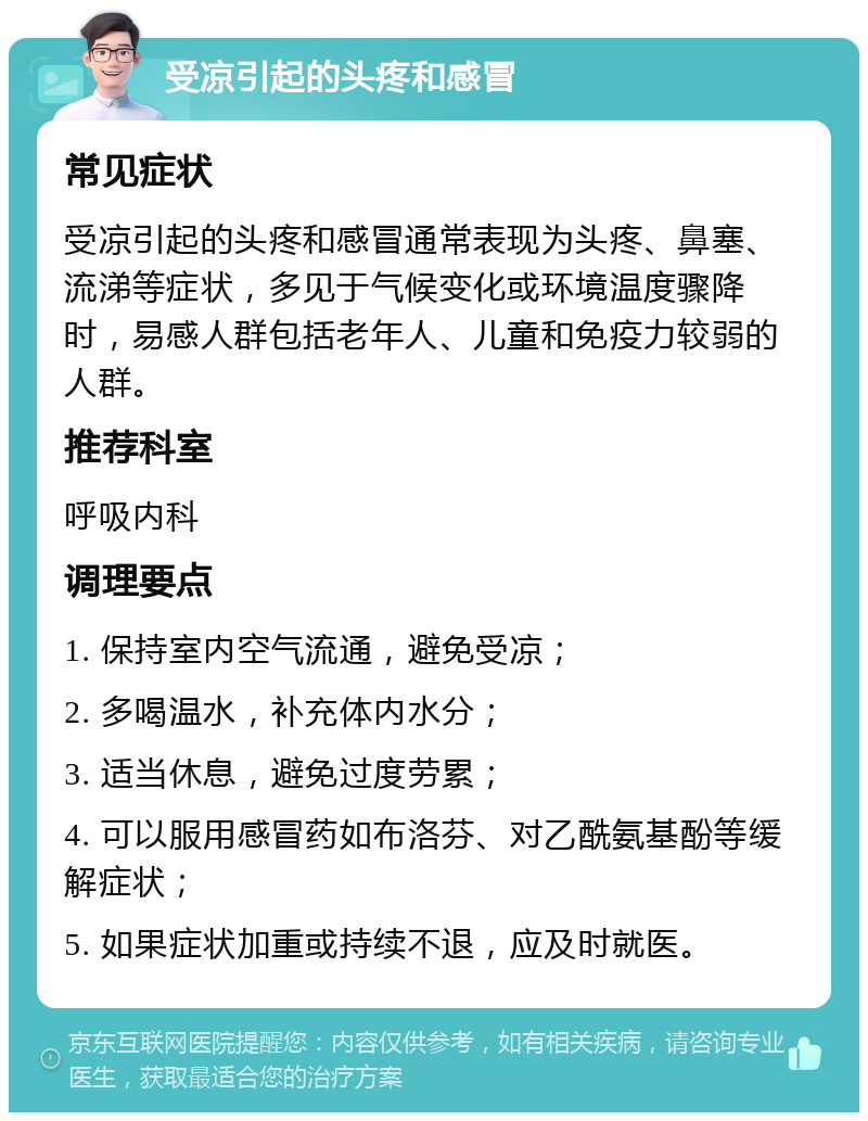 受凉引起的头疼和感冒 常见症状 受凉引起的头疼和感冒通常表现为头疼、鼻塞、流涕等症状，多见于气候变化或环境温度骤降时，易感人群包括老年人、儿童和免疫力较弱的人群。 推荐科室 呼吸内科 调理要点 1. 保持室内空气流通，避免受凉； 2. 多喝温水，补充体内水分； 3. 适当休息，避免过度劳累； 4. 可以服用感冒药如布洛芬、对乙酰氨基酚等缓解症状； 5. 如果症状加重或持续不退，应及时就医。