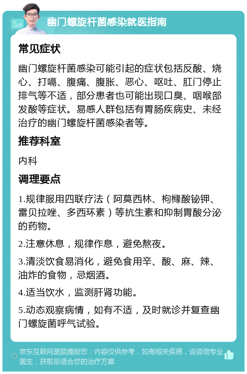 幽门螺旋杆菌感染就医指南 常见症状 幽门螺旋杆菌感染可能引起的症状包括反酸、烧心、打嗝、腹痛、腹胀、恶心、呕吐、肛门停止排气等不适，部分患者也可能出现口臭、咽喉部发酸等症状。易感人群包括有胃肠疾病史、未经治疗的幽门螺旋杆菌感染者等。 推荐科室 内科 调理要点 1.规律服用四联疗法（阿莫西林、枸橼酸铋钾、雷贝拉唑、多西环素）等抗生素和抑制胃酸分泌的药物。 2.注意休息，规律作息，避免熬夜。 3.清淡饮食易消化，避免食用辛、酸、麻、辣、油炸的食物，忌烟酒。 4.适当饮水，监测肝肾功能。 5.动态观察病情，如有不适，及时就诊并复查幽门螺旋菌呼气试验。