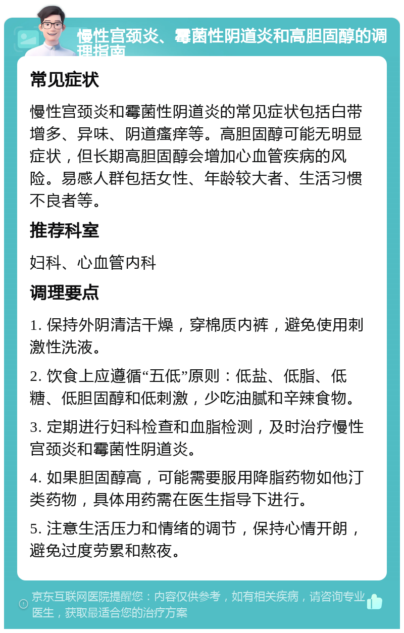 慢性宫颈炎、霉菌性阴道炎和高胆固醇的调理指南 常见症状 慢性宫颈炎和霉菌性阴道炎的常见症状包括白带增多、异味、阴道瘙痒等。高胆固醇可能无明显症状，但长期高胆固醇会增加心血管疾病的风险。易感人群包括女性、年龄较大者、生活习惯不良者等。 推荐科室 妇科、心血管内科 调理要点 1. 保持外阴清洁干燥，穿棉质内裤，避免使用刺激性洗液。 2. 饮食上应遵循“五低”原则：低盐、低脂、低糖、低胆固醇和低刺激，少吃油腻和辛辣食物。 3. 定期进行妇科检查和血脂检测，及时治疗慢性宫颈炎和霉菌性阴道炎。 4. 如果胆固醇高，可能需要服用降脂药物如他汀类药物，具体用药需在医生指导下进行。 5. 注意生活压力和情绪的调节，保持心情开朗，避免过度劳累和熬夜。