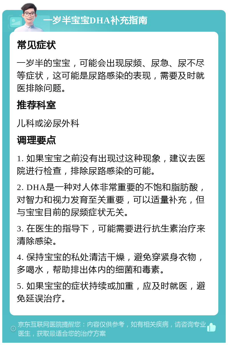 一岁半宝宝DHA补充指南 常见症状 一岁半的宝宝，可能会出现尿频、尿急、尿不尽等症状，这可能是尿路感染的表现，需要及时就医排除问题。 推荐科室 儿科或泌尿外科 调理要点 1. 如果宝宝之前没有出现过这种现象，建议去医院进行检查，排除尿路感染的可能。 2. DHA是一种对人体非常重要的不饱和脂肪酸，对智力和视力发育至关重要，可以适量补充，但与宝宝目前的尿频症状无关。 3. 在医生的指导下，可能需要进行抗生素治疗来清除感染。 4. 保持宝宝的私处清洁干燥，避免穿紧身衣物，多喝水，帮助排出体内的细菌和毒素。 5. 如果宝宝的症状持续或加重，应及时就医，避免延误治疗。