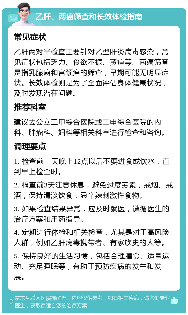 乙肝、两癌筛查和长效体检指南 常见症状 乙肝两对半检查主要针对乙型肝炎病毒感染，常见症状包括乏力、食欲不振、黄疸等。两癌筛查是指乳腺癌和宫颈癌的筛查，早期可能无明显症状。长效体检则是为了全面评估身体健康状况，及时发现潜在问题。 推荐科室 建议去公立三甲综合医院或二申综合医院的内科、肿瘤科、妇科等相关科室进行检查和咨询。 调理要点 1. 检查前一天晚上12点以后不要进食或饮水，直到早上检查时。 2. 检查前3天注意休息，避免过度劳累，戒烟、戒酒，保持清淡饮食，忌辛辣刺激性食物。 3. 如果检查结果异常，应及时就医，遵循医生的治疗方案和用药指导。 4. 定期进行体检和相关检查，尤其是对于高风险人群，例如乙肝病毒携带者、有家族史的人等。 5. 保持良好的生活习惯，包括合理膳食、适量运动、充足睡眠等，有助于预防疾病的发生和发展。