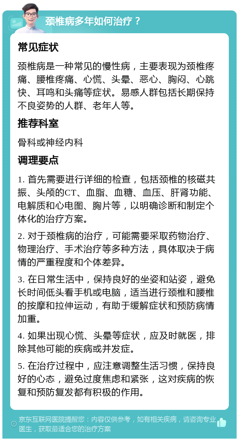 颈椎病多年如何治疗？ 常见症状 颈椎病是一种常见的慢性病，主要表现为颈椎疼痛、腰椎疼痛、心慌、头晕、恶心、胸闷、心跳快、耳鸣和头痛等症状。易感人群包括长期保持不良姿势的人群、老年人等。 推荐科室 骨科或神经内科 调理要点 1. 首先需要进行详细的检查，包括颈椎的核磁共振、头颅的CT、血脂、血糖、血压、肝肾功能、电解质和心电图、胸片等，以明确诊断和制定个体化的治疗方案。 2. 对于颈椎病的治疗，可能需要采取药物治疗、物理治疗、手术治疗等多种方法，具体取决于病情的严重程度和个体差异。 3. 在日常生活中，保持良好的坐姿和站姿，避免长时间低头看手机或电脑，适当进行颈椎和腰椎的按摩和拉伸运动，有助于缓解症状和预防病情加重。 4. 如果出现心慌、头晕等症状，应及时就医，排除其他可能的疾病或并发症。 5. 在治疗过程中，应注意调整生活习惯，保持良好的心态，避免过度焦虑和紧张，这对疾病的恢复和预防复发都有积极的作用。