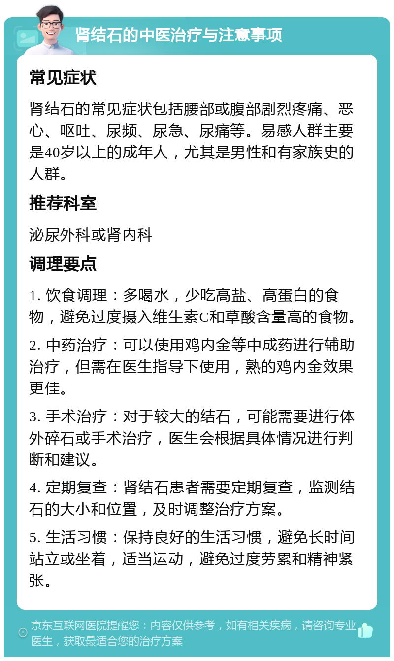 肾结石的中医治疗与注意事项 常见症状 肾结石的常见症状包括腰部或腹部剧烈疼痛、恶心、呕吐、尿频、尿急、尿痛等。易感人群主要是40岁以上的成年人，尤其是男性和有家族史的人群。 推荐科室 泌尿外科或肾内科 调理要点 1. 饮食调理：多喝水，少吃高盐、高蛋白的食物，避免过度摄入维生素C和草酸含量高的食物。 2. 中药治疗：可以使用鸡内金等中成药进行辅助治疗，但需在医生指导下使用，熟的鸡内金效果更佳。 3. 手术治疗：对于较大的结石，可能需要进行体外碎石或手术治疗，医生会根据具体情况进行判断和建议。 4. 定期复查：肾结石患者需要定期复查，监测结石的大小和位置，及时调整治疗方案。 5. 生活习惯：保持良好的生活习惯，避免长时间站立或坐着，适当运动，避免过度劳累和精神紧张。