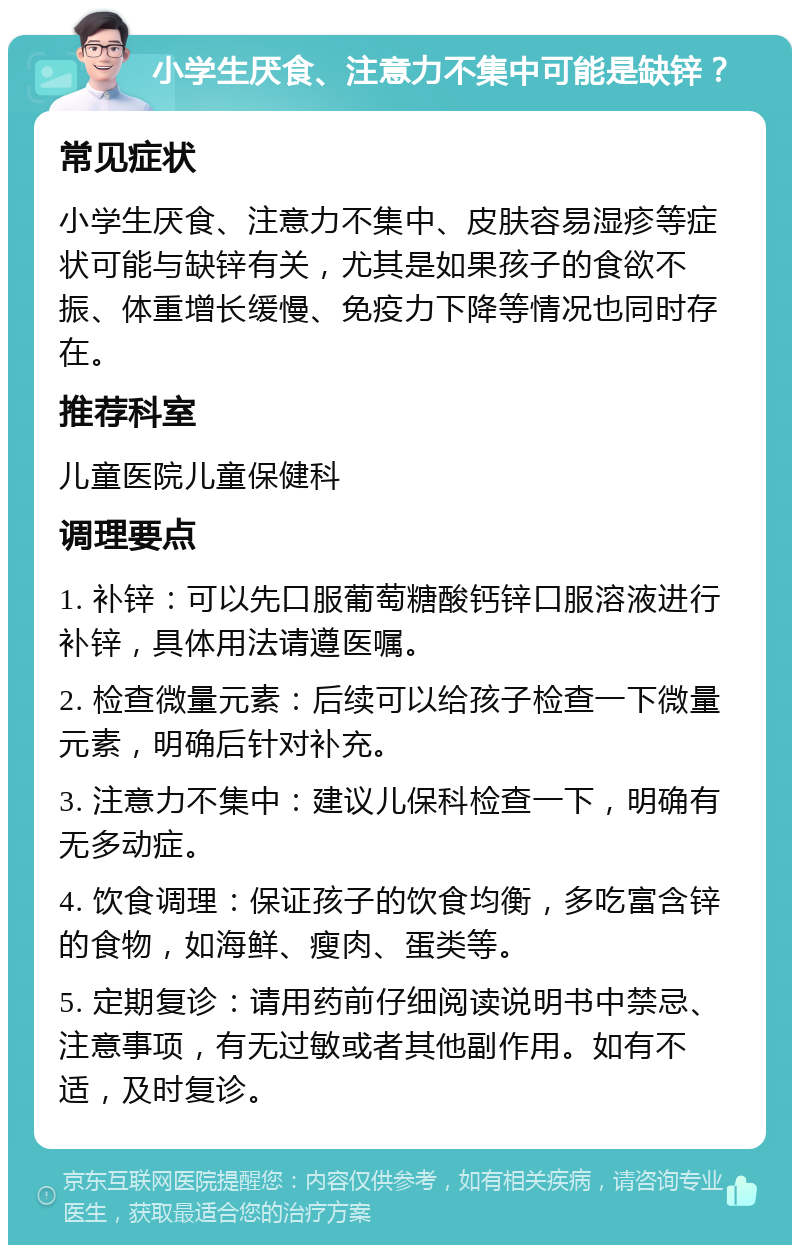 小学生厌食、注意力不集中可能是缺锌？ 常见症状 小学生厌食、注意力不集中、皮肤容易湿疹等症状可能与缺锌有关，尤其是如果孩子的食欲不振、体重增长缓慢、免疫力下降等情况也同时存在。 推荐科室 儿童医院儿童保健科 调理要点 1. 补锌：可以先口服葡萄糖酸钙锌口服溶液进行补锌，具体用法请遵医嘱。 2. 检查微量元素：后续可以给孩子检查一下微量元素，明确后针对补充。 3. 注意力不集中：建议儿保科检查一下，明确有无多动症。 4. 饮食调理：保证孩子的饮食均衡，多吃富含锌的食物，如海鲜、瘦肉、蛋类等。 5. 定期复诊：请用药前仔细阅读说明书中禁忌、注意事项，有无过敏或者其他副作用。如有不适，及时复诊。