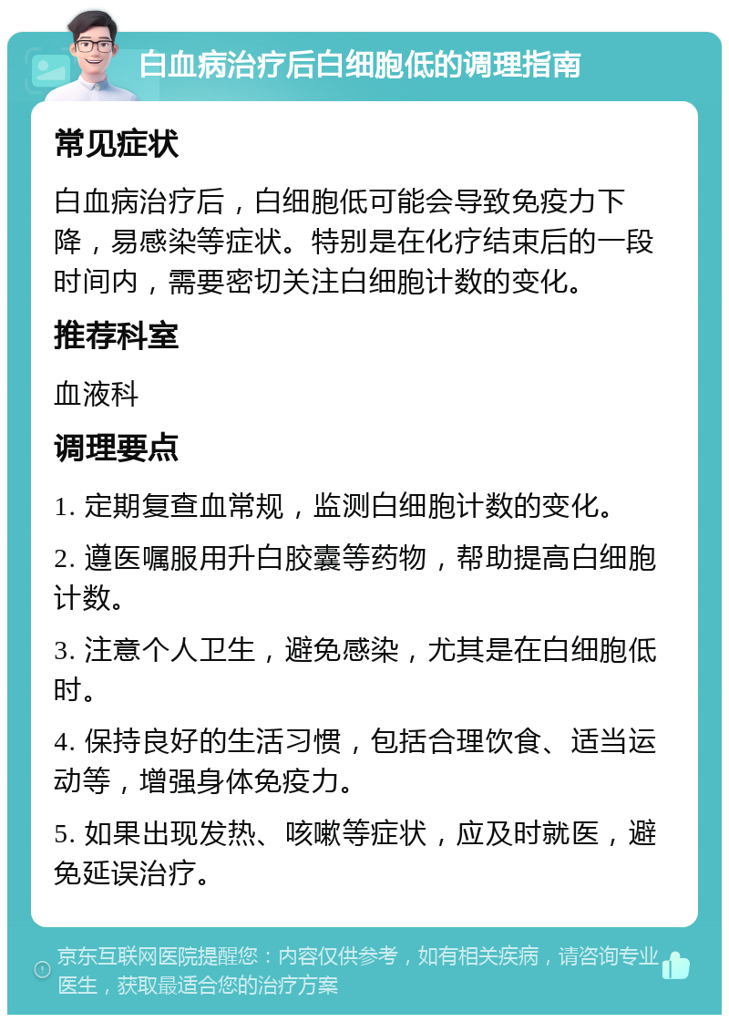 白血病治疗后白细胞低的调理指南 常见症状 白血病治疗后，白细胞低可能会导致免疫力下降，易感染等症状。特别是在化疗结束后的一段时间内，需要密切关注白细胞计数的变化。 推荐科室 血液科 调理要点 1. 定期复查血常规，监测白细胞计数的变化。 2. 遵医嘱服用升白胶囊等药物，帮助提高白细胞计数。 3. 注意个人卫生，避免感染，尤其是在白细胞低时。 4. 保持良好的生活习惯，包括合理饮食、适当运动等，增强身体免疫力。 5. 如果出现发热、咳嗽等症状，应及时就医，避免延误治疗。