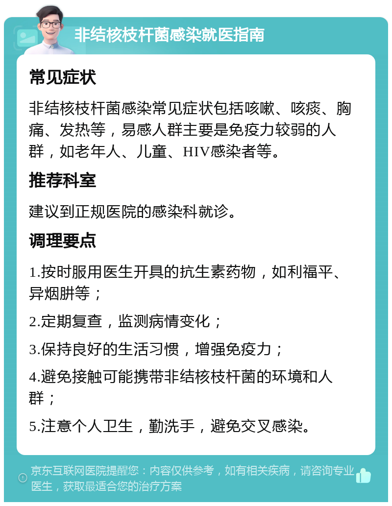 非结核枝杆菌感染就医指南 常见症状 非结核枝杆菌感染常见症状包括咳嗽、咳痰、胸痛、发热等，易感人群主要是免疫力较弱的人群，如老年人、儿童、HIV感染者等。 推荐科室 建议到正规医院的感染科就诊。 调理要点 1.按时服用医生开具的抗生素药物，如利福平、异烟肼等； 2.定期复查，监测病情变化； 3.保持良好的生活习惯，增强免疫力； 4.避免接触可能携带非结核枝杆菌的环境和人群； 5.注意个人卫生，勤洗手，避免交叉感染。