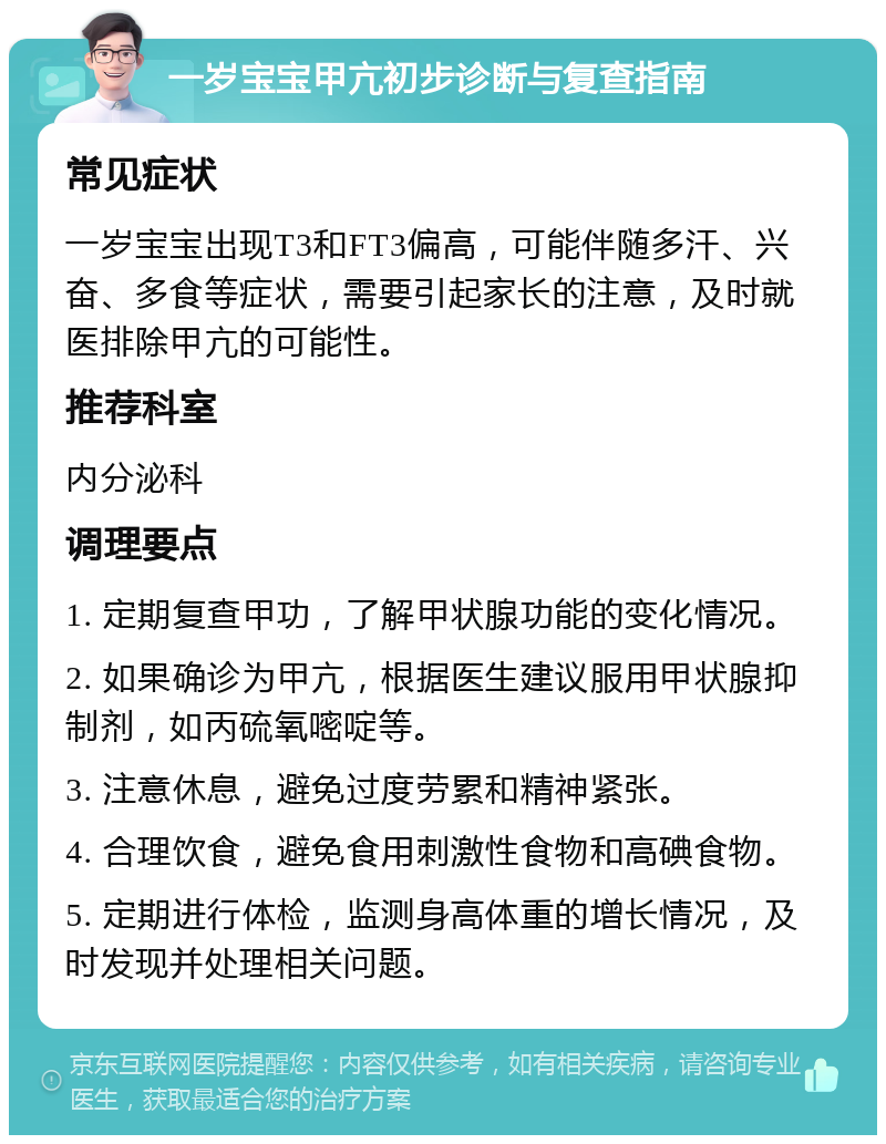 一岁宝宝甲亢初步诊断与复查指南 常见症状 一岁宝宝出现T3和FT3偏高，可能伴随多汗、兴奋、多食等症状，需要引起家长的注意，及时就医排除甲亢的可能性。 推荐科室 内分泌科 调理要点 1. 定期复查甲功，了解甲状腺功能的变化情况。 2. 如果确诊为甲亢，根据医生建议服用甲状腺抑制剂，如丙硫氧嘧啶等。 3. 注意休息，避免过度劳累和精神紧张。 4. 合理饮食，避免食用刺激性食物和高碘食物。 5. 定期进行体检，监测身高体重的增长情况，及时发现并处理相关问题。