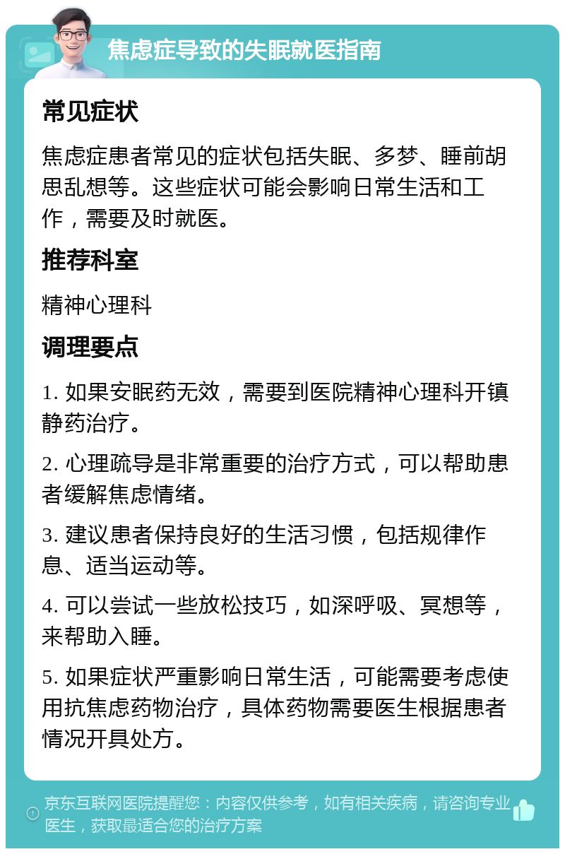 焦虑症导致的失眠就医指南 常见症状 焦虑症患者常见的症状包括失眠、多梦、睡前胡思乱想等。这些症状可能会影响日常生活和工作，需要及时就医。 推荐科室 精神心理科 调理要点 1. 如果安眠药无效，需要到医院精神心理科开镇静药治疗。 2. 心理疏导是非常重要的治疗方式，可以帮助患者缓解焦虑情绪。 3. 建议患者保持良好的生活习惯，包括规律作息、适当运动等。 4. 可以尝试一些放松技巧，如深呼吸、冥想等，来帮助入睡。 5. 如果症状严重影响日常生活，可能需要考虑使用抗焦虑药物治疗，具体药物需要医生根据患者情况开具处方。