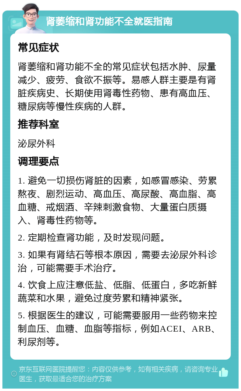 肾萎缩和肾功能不全就医指南 常见症状 肾萎缩和肾功能不全的常见症状包括水肿、尿量减少、疲劳、食欲不振等。易感人群主要是有肾脏疾病史、长期使用肾毒性药物、患有高血压、糖尿病等慢性疾病的人群。 推荐科室 泌尿外科 调理要点 1. 避免一切损伤肾脏的因素，如感冒感染、劳累熬夜、剧烈运动、高血压、高尿酸、高血脂、高血糖、戒烟酒、辛辣刺激食物、大量蛋白质摄入、肾毒性药物等。 2. 定期检查肾功能，及时发现问题。 3. 如果有肾结石等根本原因，需要去泌尿外科诊治，可能需要手术治疗。 4. 饮食上应注意低盐、低脂、低蛋白，多吃新鲜蔬菜和水果，避免过度劳累和精神紧张。 5. 根据医生的建议，可能需要服用一些药物来控制血压、血糖、血脂等指标，例如ACEI、ARB、利尿剂等。