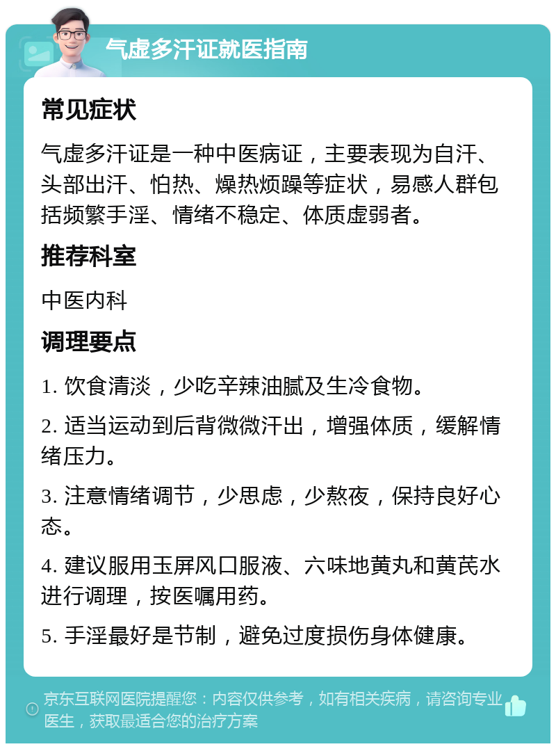 气虚多汗证就医指南 常见症状 气虚多汗证是一种中医病证，主要表现为自汗、头部出汗、怕热、燥热烦躁等症状，易感人群包括频繁手淫、情绪不稳定、体质虚弱者。 推荐科室 中医内科 调理要点 1. 饮食清淡，少吃辛辣油腻及生冷食物。 2. 适当运动到后背微微汗出，增强体质，缓解情绪压力。 3. 注意情绪调节，少思虑，少熬夜，保持良好心态。 4. 建议服用玉屏风口服液、六味地黄丸和黄芪水进行调理，按医嘱用药。 5. 手淫最好是节制，避免过度损伤身体健康。