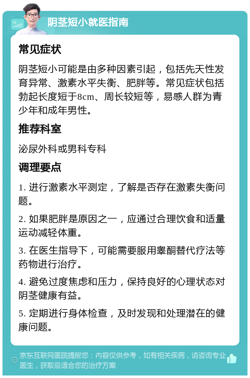 阴茎短小就医指南 常见症状 阴茎短小可能是由多种因素引起，包括先天性发育异常、激素水平失衡、肥胖等。常见症状包括勃起长度短于8cm、周长较短等，易感人群为青少年和成年男性。 推荐科室 泌尿外科或男科专科 调理要点 1. 进行激素水平测定，了解是否存在激素失衡问题。 2. 如果肥胖是原因之一，应通过合理饮食和适量运动减轻体重。 3. 在医生指导下，可能需要服用睾酮替代疗法等药物进行治疗。 4. 避免过度焦虑和压力，保持良好的心理状态对阴茎健康有益。 5. 定期进行身体检查，及时发现和处理潜在的健康问题。