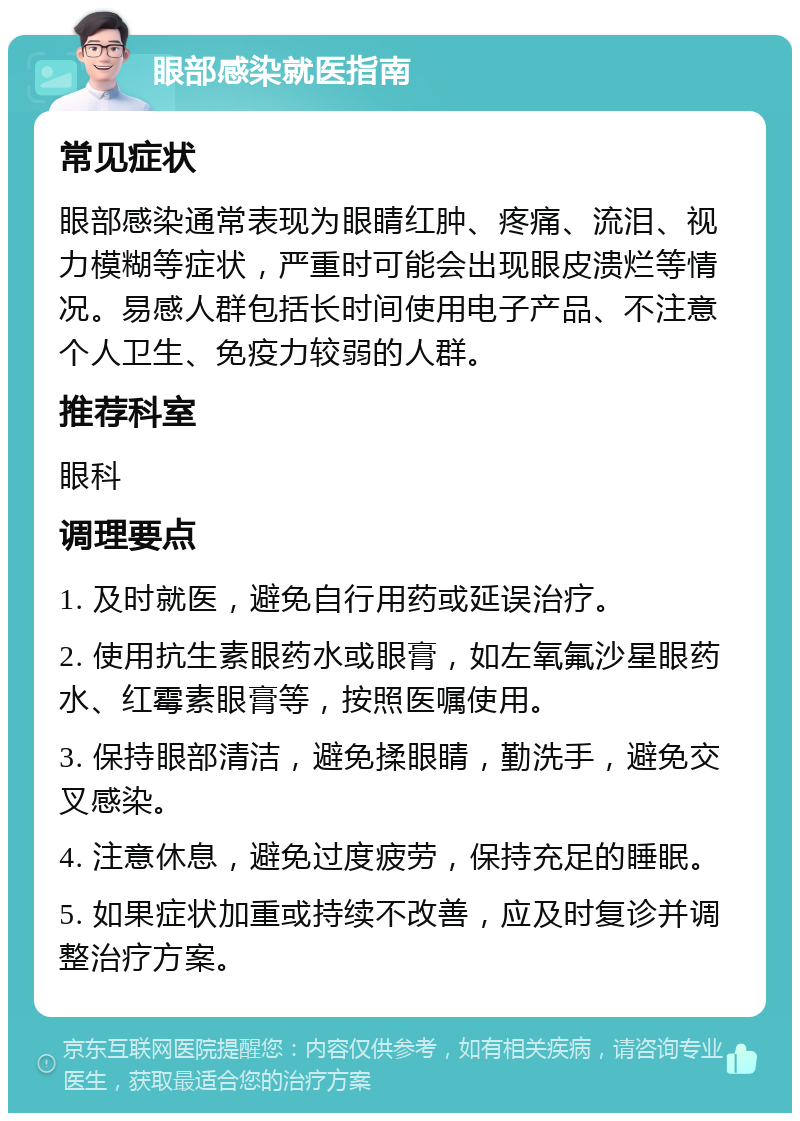 眼部感染就医指南 常见症状 眼部感染通常表现为眼睛红肿、疼痛、流泪、视力模糊等症状，严重时可能会出现眼皮溃烂等情况。易感人群包括长时间使用电子产品、不注意个人卫生、免疫力较弱的人群。 推荐科室 眼科 调理要点 1. 及时就医，避免自行用药或延误治疗。 2. 使用抗生素眼药水或眼膏，如左氧氟沙星眼药水、红霉素眼膏等，按照医嘱使用。 3. 保持眼部清洁，避免揉眼睛，勤洗手，避免交叉感染。 4. 注意休息，避免过度疲劳，保持充足的睡眠。 5. 如果症状加重或持续不改善，应及时复诊并调整治疗方案。