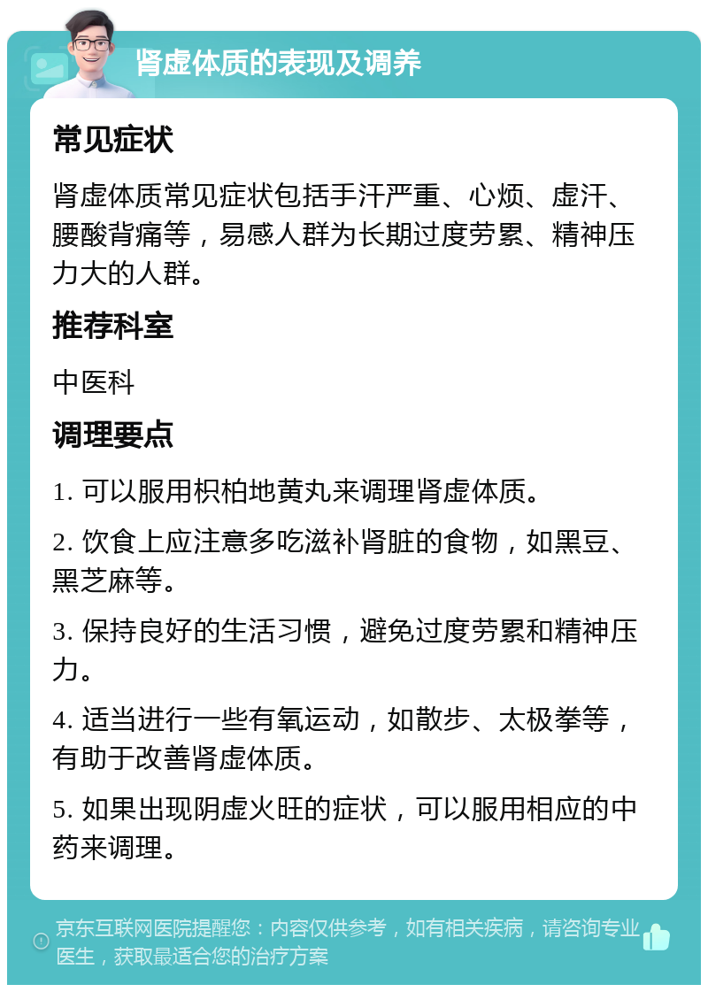 肾虚体质的表现及调养 常见症状 肾虚体质常见症状包括手汗严重、心烦、虚汗、腰酸背痛等，易感人群为长期过度劳累、精神压力大的人群。 推荐科室 中医科 调理要点 1. 可以服用枳柏地黄丸来调理肾虚体质。 2. 饮食上应注意多吃滋补肾脏的食物，如黑豆、黑芝麻等。 3. 保持良好的生活习惯，避免过度劳累和精神压力。 4. 适当进行一些有氧运动，如散步、太极拳等，有助于改善肾虚体质。 5. 如果出现阴虚火旺的症状，可以服用相应的中药来调理。