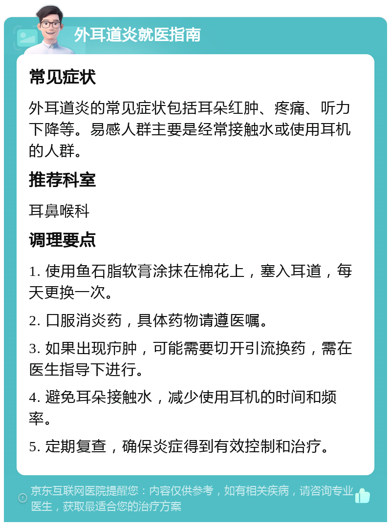 外耳道炎就医指南 常见症状 外耳道炎的常见症状包括耳朵红肿、疼痛、听力下降等。易感人群主要是经常接触水或使用耳机的人群。 推荐科室 耳鼻喉科 调理要点 1. 使用鱼石脂软膏涂抹在棉花上，塞入耳道，每天更换一次。 2. 口服消炎药，具体药物请遵医嘱。 3. 如果出现疖肿，可能需要切开引流换药，需在医生指导下进行。 4. 避免耳朵接触水，减少使用耳机的时间和频率。 5. 定期复查，确保炎症得到有效控制和治疗。