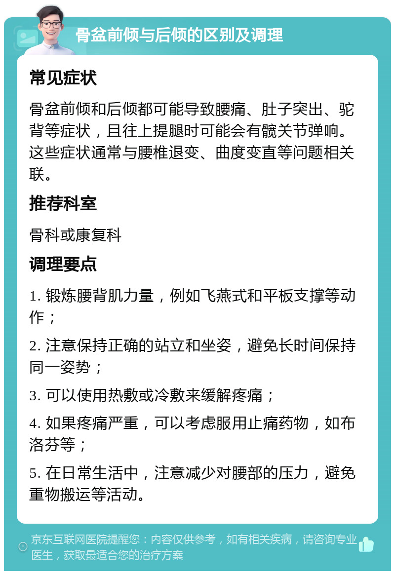 骨盆前倾与后倾的区别及调理 常见症状 骨盆前倾和后倾都可能导致腰痛、肚子突出、驼背等症状，且往上提腿时可能会有髋关节弹响。这些症状通常与腰椎退变、曲度变直等问题相关联。 推荐科室 骨科或康复科 调理要点 1. 锻炼腰背肌力量，例如飞燕式和平板支撑等动作； 2. 注意保持正确的站立和坐姿，避免长时间保持同一姿势； 3. 可以使用热敷或冷敷来缓解疼痛； 4. 如果疼痛严重，可以考虑服用止痛药物，如布洛芬等； 5. 在日常生活中，注意减少对腰部的压力，避免重物搬运等活动。