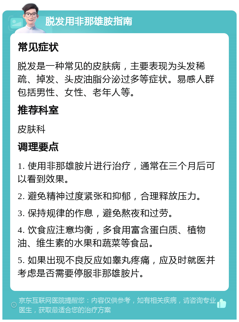 脱发用非那雄胺指南 常见症状 脱发是一种常见的皮肤病，主要表现为头发稀疏、掉发、头皮油脂分泌过多等症状。易感人群包括男性、女性、老年人等。 推荐科室 皮肤科 调理要点 1. 使用非那雄胺片进行治疗，通常在三个月后可以看到效果。 2. 避免精神过度紧张和抑郁，合理释放压力。 3. 保持规律的作息，避免熬夜和过劳。 4. 饮食应注意均衡，多食用富含蛋白质、植物油、维生素的水果和蔬菜等食品。 5. 如果出现不良反应如睾丸疼痛，应及时就医并考虑是否需要停服非那雄胺片。