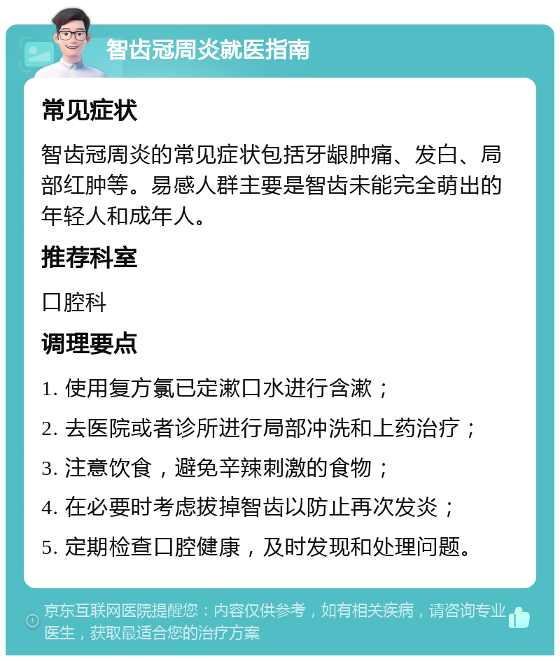 智齿冠周炎就医指南 常见症状 智齿冠周炎的常见症状包括牙龈肿痛、发白、局部红肿等。易感人群主要是智齿未能完全萌出的年轻人和成年人。 推荐科室 口腔科 调理要点 1. 使用复方氯已定漱口水进行含漱； 2. 去医院或者诊所进行局部冲洗和上药治疗； 3. 注意饮食，避免辛辣刺激的食物； 4. 在必要时考虑拔掉智齿以防止再次发炎； 5. 定期检查口腔健康，及时发现和处理问题。