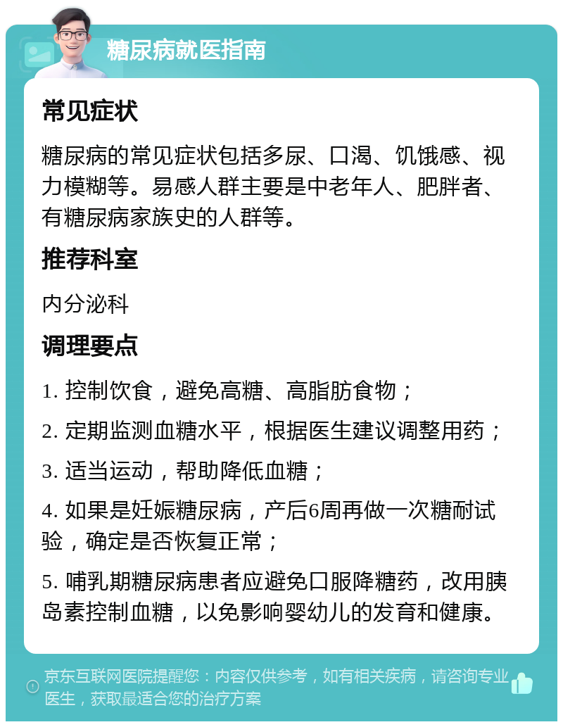 糖尿病就医指南 常见症状 糖尿病的常见症状包括多尿、口渴、饥饿感、视力模糊等。易感人群主要是中老年人、肥胖者、有糖尿病家族史的人群等。 推荐科室 内分泌科 调理要点 1. 控制饮食，避免高糖、高脂肪食物； 2. 定期监测血糖水平，根据医生建议调整用药； 3. 适当运动，帮助降低血糖； 4. 如果是妊娠糖尿病，产后6周再做一次糖耐试验，确定是否恢复正常； 5. 哺乳期糖尿病患者应避免口服降糖药，改用胰岛素控制血糖，以免影响婴幼儿的发育和健康。