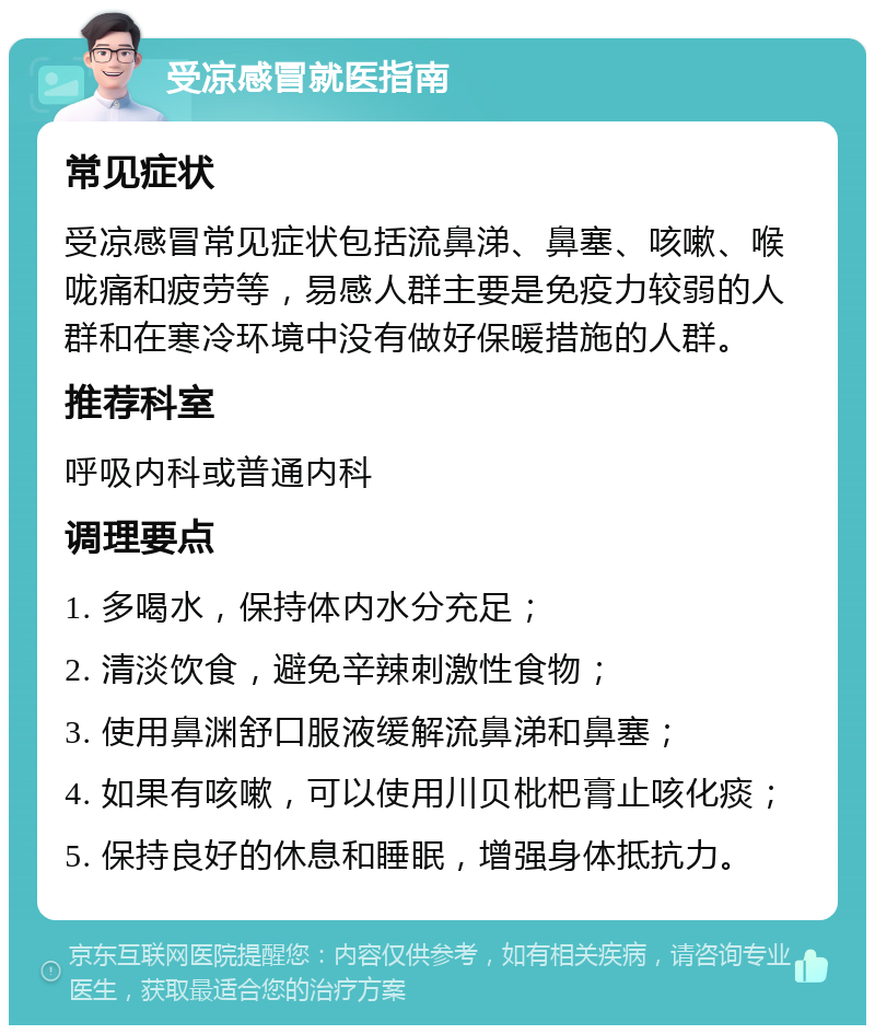 受凉感冒就医指南 常见症状 受凉感冒常见症状包括流鼻涕、鼻塞、咳嗽、喉咙痛和疲劳等，易感人群主要是免疫力较弱的人群和在寒冷环境中没有做好保暖措施的人群。 推荐科室 呼吸内科或普通内科 调理要点 1. 多喝水，保持体内水分充足； 2. 清淡饮食，避免辛辣刺激性食物； 3. 使用鼻渊舒口服液缓解流鼻涕和鼻塞； 4. 如果有咳嗽，可以使用川贝枇杷膏止咳化痰； 5. 保持良好的休息和睡眠，增强身体抵抗力。