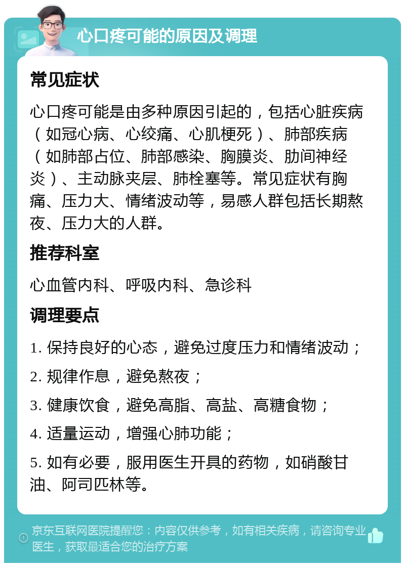 心口疼可能的原因及调理 常见症状 心口疼可能是由多种原因引起的，包括心脏疾病（如冠心病、心绞痛、心肌梗死）、肺部疾病（如肺部占位、肺部感染、胸膜炎、肋间神经炎）、主动脉夹层、肺栓塞等。常见症状有胸痛、压力大、情绪波动等，易感人群包括长期熬夜、压力大的人群。 推荐科室 心血管内科、呼吸内科、急诊科 调理要点 1. 保持良好的心态，避免过度压力和情绪波动； 2. 规律作息，避免熬夜； 3. 健康饮食，避免高脂、高盐、高糖食物； 4. 适量运动，增强心肺功能； 5. 如有必要，服用医生开具的药物，如硝酸甘油、阿司匹林等。