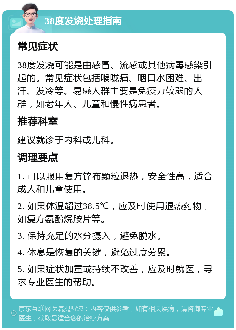 38度发烧处理指南 常见症状 38度发烧可能是由感冒、流感或其他病毒感染引起的。常见症状包括喉咙痛、咽口水困难、出汗、发冷等。易感人群主要是免疫力较弱的人群，如老年人、儿童和慢性病患者。 推荐科室 建议就诊于内科或儿科。 调理要点 1. 可以服用复方锌布颗粒退热，安全性高，适合成人和儿童使用。 2. 如果体温超过38.5℃，应及时使用退热药物，如复方氨酚烷胺片等。 3. 保持充足的水分摄入，避免脱水。 4. 休息是恢复的关键，避免过度劳累。 5. 如果症状加重或持续不改善，应及时就医，寻求专业医生的帮助。