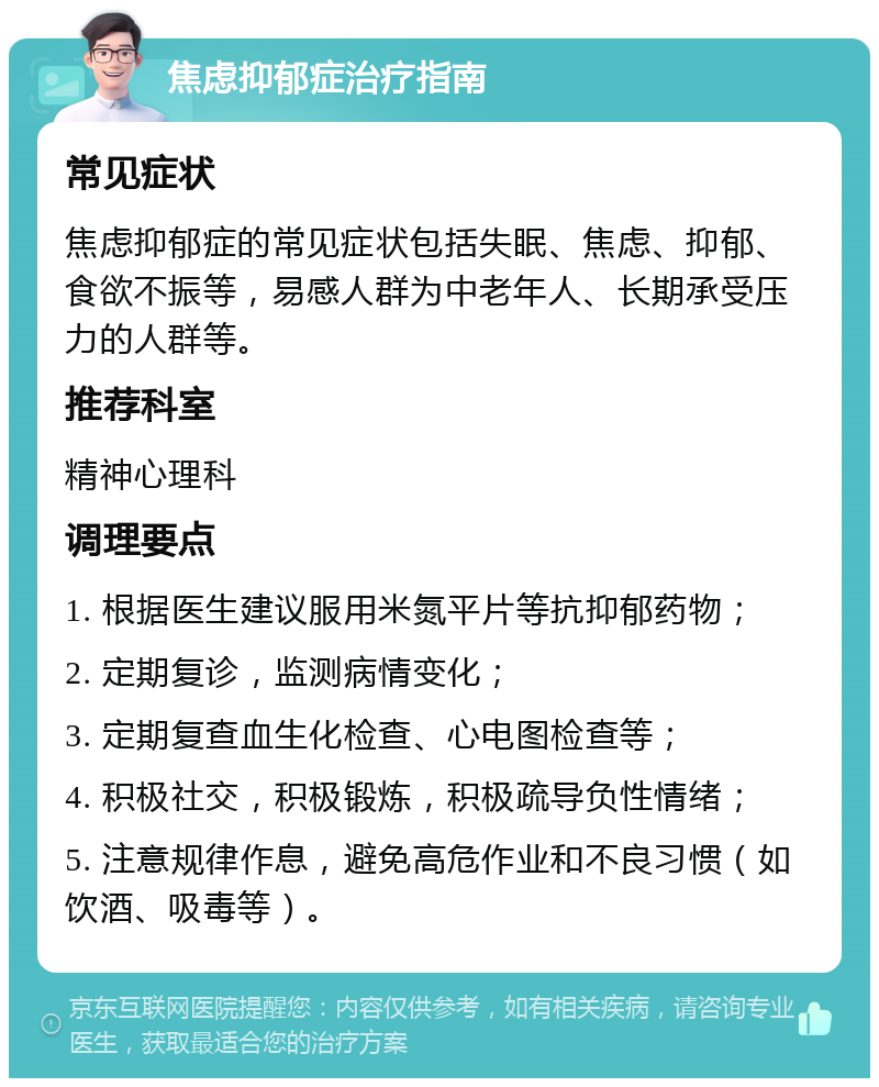 焦虑抑郁症治疗指南 常见症状 焦虑抑郁症的常见症状包括失眠、焦虑、抑郁、食欲不振等，易感人群为中老年人、长期承受压力的人群等。 推荐科室 精神心理科 调理要点 1. 根据医生建议服用米氮平片等抗抑郁药物； 2. 定期复诊，监测病情变化； 3. 定期复查血生化检查、心电图检查等； 4. 积极社交，积极锻炼，积极疏导负性情绪； 5. 注意规律作息，避免高危作业和不良习惯（如饮酒、吸毒等）。