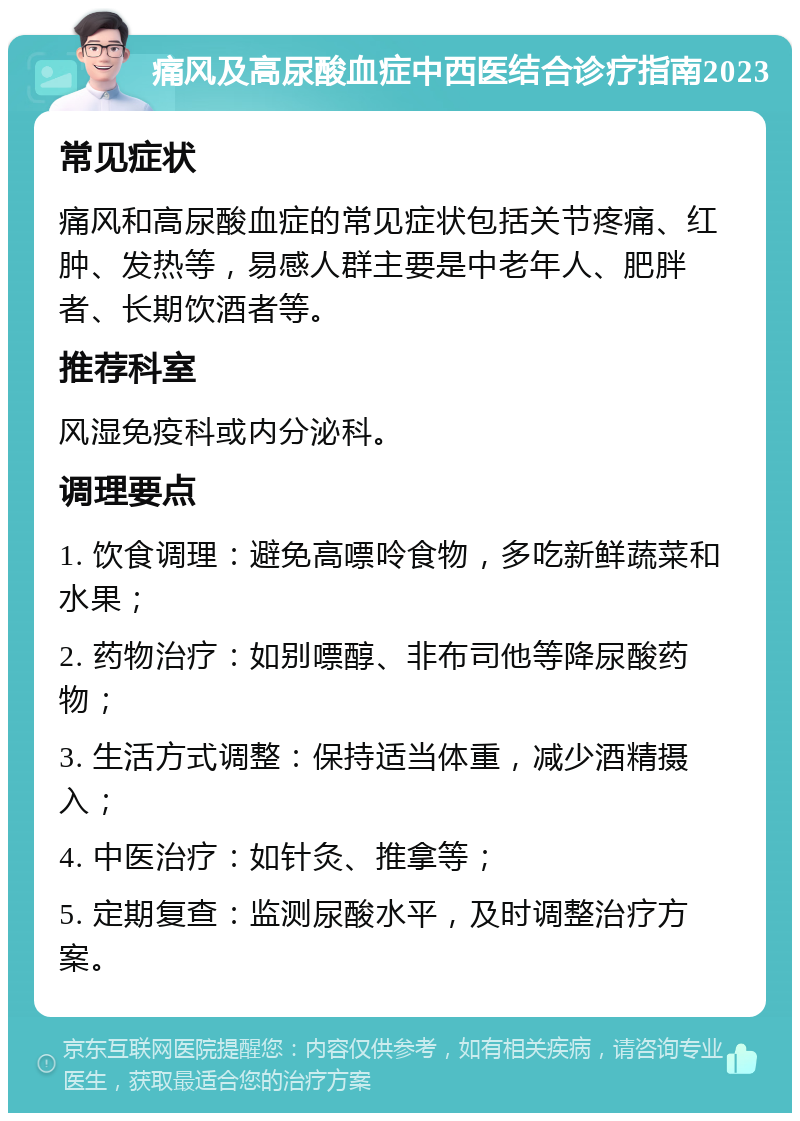 痛风及高尿酸血症中西医结合诊疗指南2023 常见症状 痛风和高尿酸血症的常见症状包括关节疼痛、红肿、发热等，易感人群主要是中老年人、肥胖者、长期饮酒者等。 推荐科室 风湿免疫科或内分泌科。 调理要点 1. 饮食调理：避免高嘌呤食物，多吃新鲜蔬菜和水果； 2. 药物治疗：如别嘌醇、非布司他等降尿酸药物； 3. 生活方式调整：保持适当体重，减少酒精摄入； 4. 中医治疗：如针灸、推拿等； 5. 定期复查：监测尿酸水平，及时调整治疗方案。