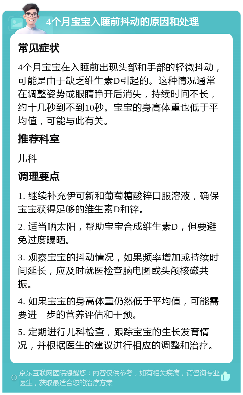 4个月宝宝入睡前抖动的原因和处理 常见症状 4个月宝宝在入睡前出现头部和手部的轻微抖动，可能是由于缺乏维生素D引起的。这种情况通常在调整姿势或眼睛睁开后消失，持续时间不长，约十几秒到不到10秒。宝宝的身高体重也低于平均值，可能与此有关。 推荐科室 儿科 调理要点 1. 继续补充伊可新和葡萄糖酸锌口服溶液，确保宝宝获得足够的维生素D和锌。 2. 适当晒太阳，帮助宝宝合成维生素D，但要避免过度曝晒。 3. 观察宝宝的抖动情况，如果频率增加或持续时间延长，应及时就医检查脑电图或头颅核磁共振。 4. 如果宝宝的身高体重仍然低于平均值，可能需要进一步的营养评估和干预。 5. 定期进行儿科检查，跟踪宝宝的生长发育情况，并根据医生的建议进行相应的调整和治疗。