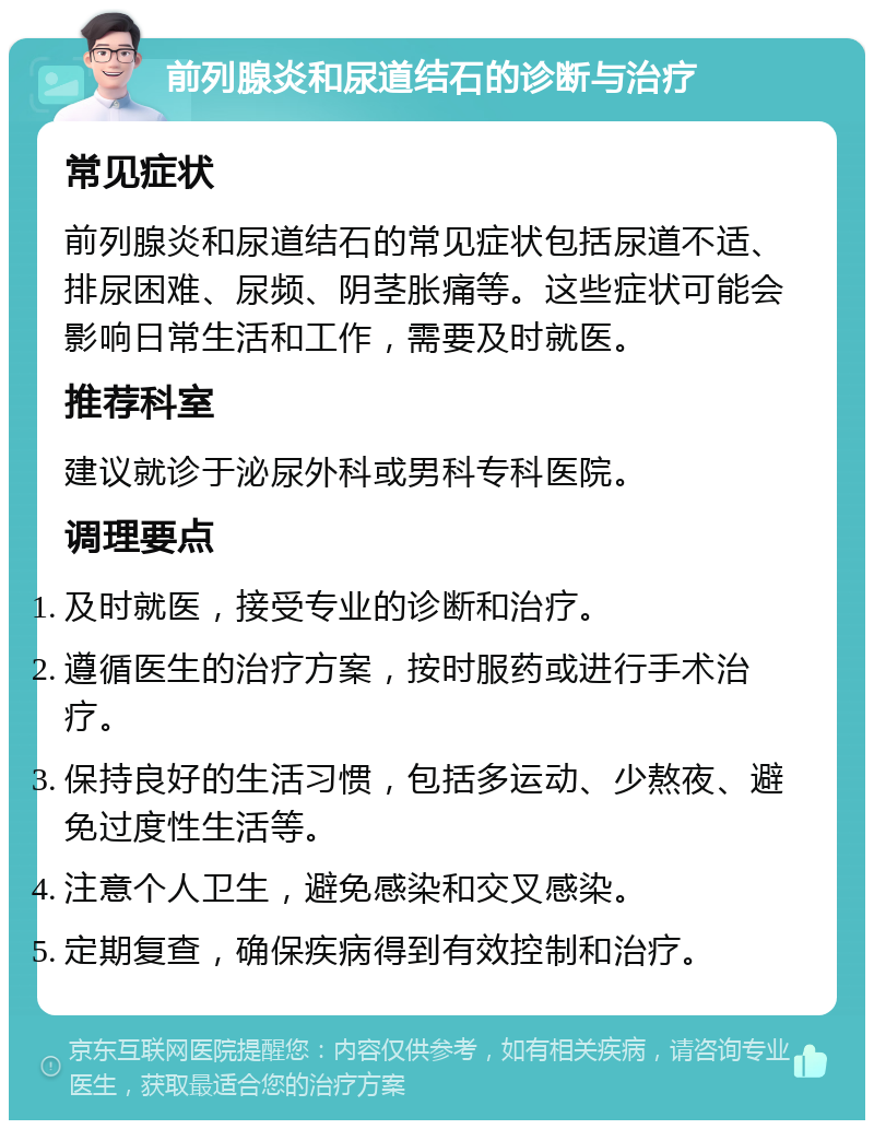 前列腺炎和尿道结石的诊断与治疗 常见症状 前列腺炎和尿道结石的常见症状包括尿道不适、排尿困难、尿频、阴茎胀痛等。这些症状可能会影响日常生活和工作，需要及时就医。 推荐科室 建议就诊于泌尿外科或男科专科医院。 调理要点 及时就医，接受专业的诊断和治疗。 遵循医生的治疗方案，按时服药或进行手术治疗。 保持良好的生活习惯，包括多运动、少熬夜、避免过度性生活等。 注意个人卫生，避免感染和交叉感染。 定期复查，确保疾病得到有效控制和治疗。