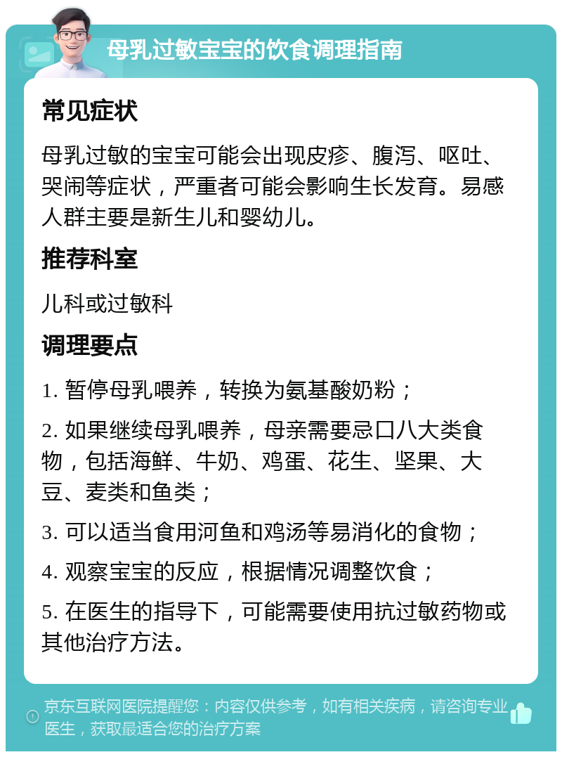 母乳过敏宝宝的饮食调理指南 常见症状 母乳过敏的宝宝可能会出现皮疹、腹泻、呕吐、哭闹等症状，严重者可能会影响生长发育。易感人群主要是新生儿和婴幼儿。 推荐科室 儿科或过敏科 调理要点 1. 暂停母乳喂养，转换为氨基酸奶粉； 2. 如果继续母乳喂养，母亲需要忌口八大类食物，包括海鲜、牛奶、鸡蛋、花生、坚果、大豆、麦类和鱼类； 3. 可以适当食用河鱼和鸡汤等易消化的食物； 4. 观察宝宝的反应，根据情况调整饮食； 5. 在医生的指导下，可能需要使用抗过敏药物或其他治疗方法。