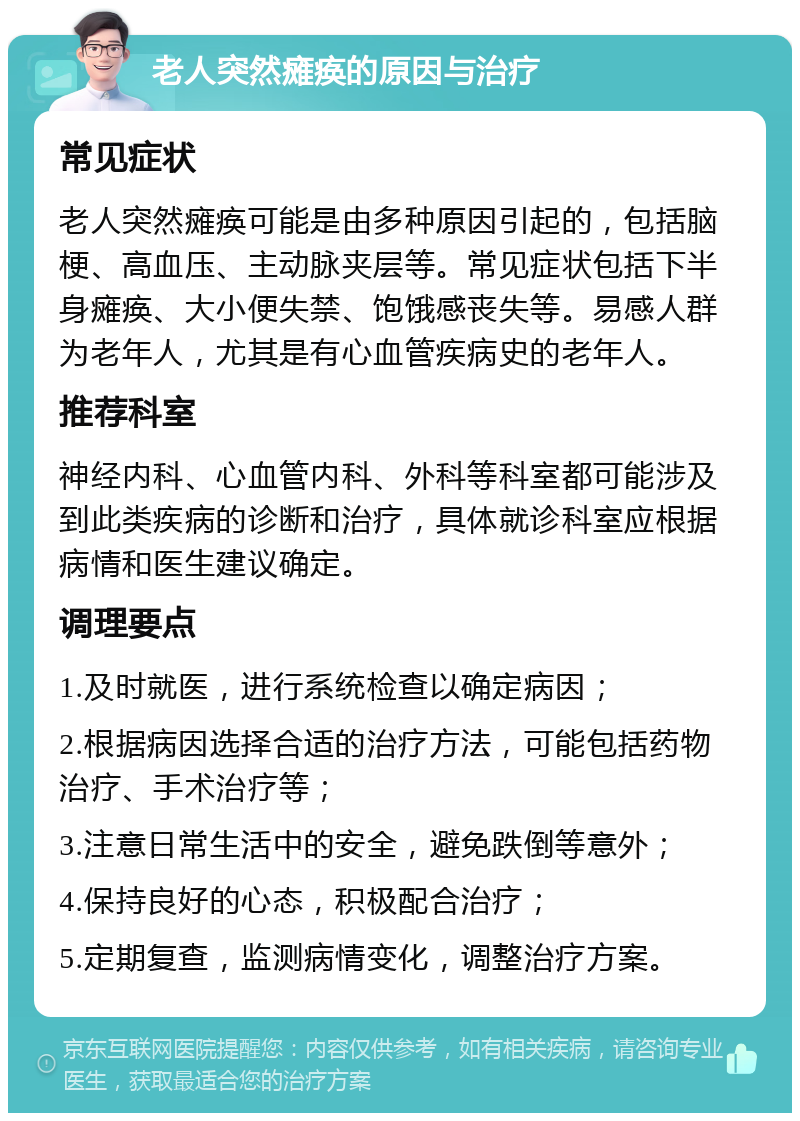 老人突然瘫痪的原因与治疗 常见症状 老人突然瘫痪可能是由多种原因引起的，包括脑梗、高血压、主动脉夹层等。常见症状包括下半身瘫痪、大小便失禁、饱饿感丧失等。易感人群为老年人，尤其是有心血管疾病史的老年人。 推荐科室 神经内科、心血管内科、外科等科室都可能涉及到此类疾病的诊断和治疗，具体就诊科室应根据病情和医生建议确定。 调理要点 1.及时就医，进行系统检查以确定病因； 2.根据病因选择合适的治疗方法，可能包括药物治疗、手术治疗等； 3.注意日常生活中的安全，避免跌倒等意外； 4.保持良好的心态，积极配合治疗； 5.定期复查，监测病情变化，调整治疗方案。