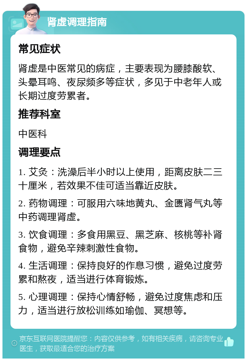 肾虚调理指南 常见症状 肾虚是中医常见的病症，主要表现为腰膝酸软、头晕耳鸣、夜尿频多等症状，多见于中老年人或长期过度劳累者。 推荐科室 中医科 调理要点 1. 艾灸：洗澡后半小时以上使用，距离皮肤二三十厘米，若效果不佳可适当靠近皮肤。 2. 药物调理：可服用六味地黄丸、金匮肾气丸等中药调理肾虚。 3. 饮食调理：多食用黑豆、黑芝麻、核桃等补肾食物，避免辛辣刺激性食物。 4. 生活调理：保持良好的作息习惯，避免过度劳累和熬夜，适当进行体育锻炼。 5. 心理调理：保持心情舒畅，避免过度焦虑和压力，适当进行放松训练如瑜伽、冥想等。