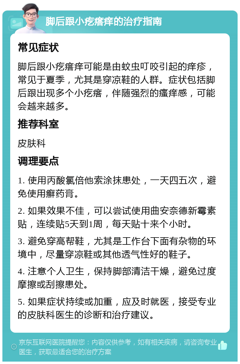 脚后跟小疙瘩痒的治疗指南 常见症状 脚后跟小疙瘩痒可能是由蚊虫叮咬引起的痒疹，常见于夏季，尤其是穿凉鞋的人群。症状包括脚后跟出现多个小疙瘩，伴随强烈的瘙痒感，可能会越来越多。 推荐科室 皮肤科 调理要点 1. 使用丙酸氯倍他索涂抹患处，一天四五次，避免使用癣药膏。 2. 如果效果不佳，可以尝试使用曲安奈德新霉素贴，连续贴5天到1周，每天贴十来个小时。 3. 避免穿高帮鞋，尤其是工作台下面有杂物的环境中，尽量穿凉鞋或其他透气性好的鞋子。 4. 注意个人卫生，保持脚部清洁干燥，避免过度摩擦或刮擦患处。 5. 如果症状持续或加重，应及时就医，接受专业的皮肤科医生的诊断和治疗建议。