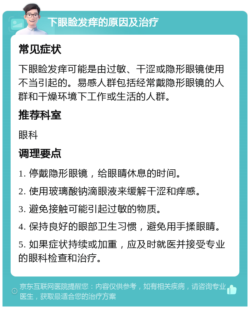 下眼睑发痒的原因及治疗 常见症状 下眼睑发痒可能是由过敏、干涩或隐形眼镜使用不当引起的。易感人群包括经常戴隐形眼镜的人群和干燥环境下工作或生活的人群。 推荐科室 眼科 调理要点 1. 停戴隐形眼镜，给眼睛休息的时间。 2. 使用玻璃酸钠滴眼液来缓解干涩和痒感。 3. 避免接触可能引起过敏的物质。 4. 保持良好的眼部卫生习惯，避免用手揉眼睛。 5. 如果症状持续或加重，应及时就医并接受专业的眼科检查和治疗。