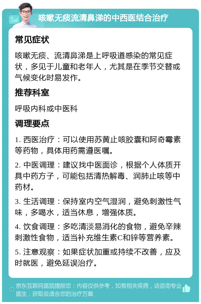 咳嗽无痰流清鼻涕的中西医结合治疗 常见症状 咳嗽无痰、流清鼻涕是上呼吸道感染的常见症状，多见于儿童和老年人，尤其是在季节交替或气候变化时易发作。 推荐科室 呼吸内科或中医科 调理要点 1. 西医治疗：可以使用苏黄止咳胶囊和阿奇霉素等药物，具体用药需遵医嘱。 2. 中医调理：建议找中医面诊，根据个人体质开具中药方子，可能包括清热解毒、润肺止咳等中药材。 3. 生活调理：保持室内空气湿润，避免刺激性气味，多喝水，适当休息，增强体质。 4. 饮食调理：多吃清淡易消化的食物，避免辛辣刺激性食物，适当补充维生素C和锌等营养素。 5. 注意观察：如果症状加重或持续不改善，应及时就医，避免延误治疗。