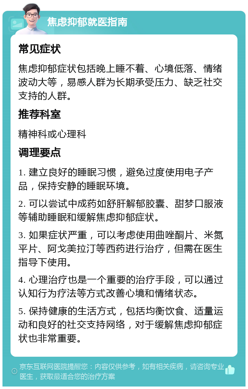 焦虑抑郁就医指南 常见症状 焦虑抑郁症状包括晚上睡不着、心境低落、情绪波动大等，易感人群为长期承受压力、缺乏社交支持的人群。 推荐科室 精神科或心理科 调理要点 1. 建立良好的睡眠习惯，避免过度使用电子产品，保持安静的睡眠环境。 2. 可以尝试中成药如舒肝解郁胶囊、甜梦口服液等辅助睡眠和缓解焦虑抑郁症状。 3. 如果症状严重，可以考虑使用曲唑酮片、米氮平片、阿戈美拉汀等西药进行治疗，但需在医生指导下使用。 4. 心理治疗也是一个重要的治疗手段，可以通过认知行为疗法等方式改善心境和情绪状态。 5. 保持健康的生活方式，包括均衡饮食、适量运动和良好的社交支持网络，对于缓解焦虑抑郁症状也非常重要。