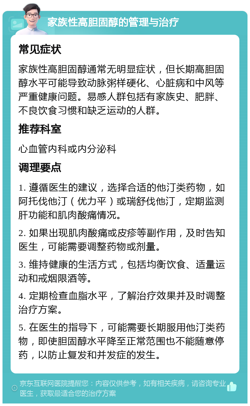 家族性高胆固醇的管理与治疗 常见症状 家族性高胆固醇通常无明显症状，但长期高胆固醇水平可能导致动脉粥样硬化、心脏病和中风等严重健康问题。易感人群包括有家族史、肥胖、不良饮食习惯和缺乏运动的人群。 推荐科室 心血管内科或内分泌科 调理要点 1. 遵循医生的建议，选择合适的他汀类药物，如阿托伐他汀（优力平）或瑞舒伐他汀，定期监测肝功能和肌肉酸痛情况。 2. 如果出现肌肉酸痛或皮疹等副作用，及时告知医生，可能需要调整药物或剂量。 3. 维持健康的生活方式，包括均衡饮食、适量运动和戒烟限酒等。 4. 定期检查血脂水平，了解治疗效果并及时调整治疗方案。 5. 在医生的指导下，可能需要长期服用他汀类药物，即使胆固醇水平降至正常范围也不能随意停药，以防止复发和并发症的发生。