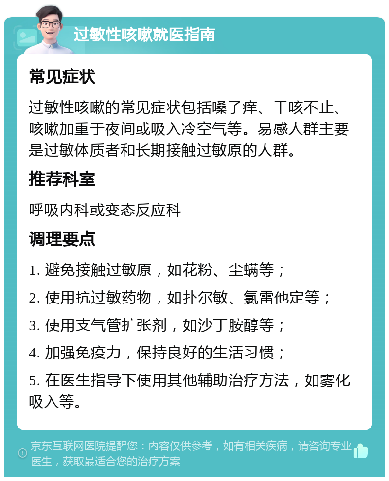 过敏性咳嗽就医指南 常见症状 过敏性咳嗽的常见症状包括嗓子痒、干咳不止、咳嗽加重于夜间或吸入冷空气等。易感人群主要是过敏体质者和长期接触过敏原的人群。 推荐科室 呼吸内科或变态反应科 调理要点 1. 避免接触过敏原，如花粉、尘螨等； 2. 使用抗过敏药物，如扑尔敏、氯雷他定等； 3. 使用支气管扩张剂，如沙丁胺醇等； 4. 加强免疫力，保持良好的生活习惯； 5. 在医生指导下使用其他辅助治疗方法，如雾化吸入等。