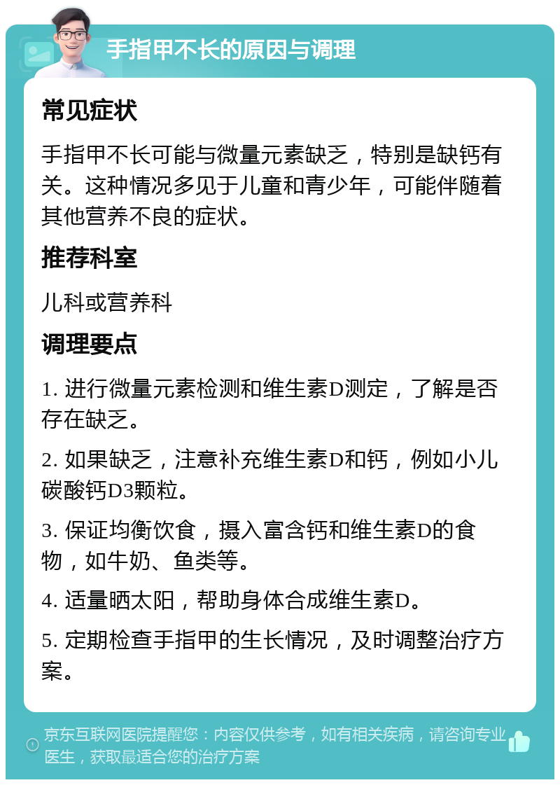 手指甲不长的原因与调理 常见症状 手指甲不长可能与微量元素缺乏，特别是缺钙有关。这种情况多见于儿童和青少年，可能伴随着其他营养不良的症状。 推荐科室 儿科或营养科 调理要点 1. 进行微量元素检测和维生素D测定，了解是否存在缺乏。 2. 如果缺乏，注意补充维生素D和钙，例如小儿碳酸钙D3颗粒。 3. 保证均衡饮食，摄入富含钙和维生素D的食物，如牛奶、鱼类等。 4. 适量晒太阳，帮助身体合成维生素D。 5. 定期检查手指甲的生长情况，及时调整治疗方案。