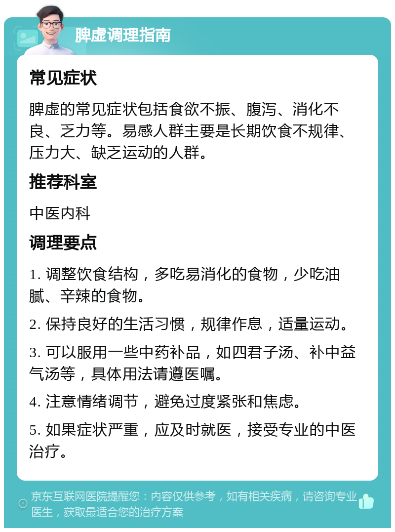 脾虚调理指南 常见症状 脾虚的常见症状包括食欲不振、腹泻、消化不良、乏力等。易感人群主要是长期饮食不规律、压力大、缺乏运动的人群。 推荐科室 中医内科 调理要点 1. 调整饮食结构，多吃易消化的食物，少吃油腻、辛辣的食物。 2. 保持良好的生活习惯，规律作息，适量运动。 3. 可以服用一些中药补品，如四君子汤、补中益气汤等，具体用法请遵医嘱。 4. 注意情绪调节，避免过度紧张和焦虑。 5. 如果症状严重，应及时就医，接受专业的中医治疗。